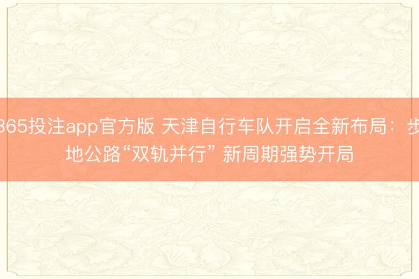 365投注app官方版 天津自行车队开启全新布局:步地公路“双轨并行” 新周期强势开局