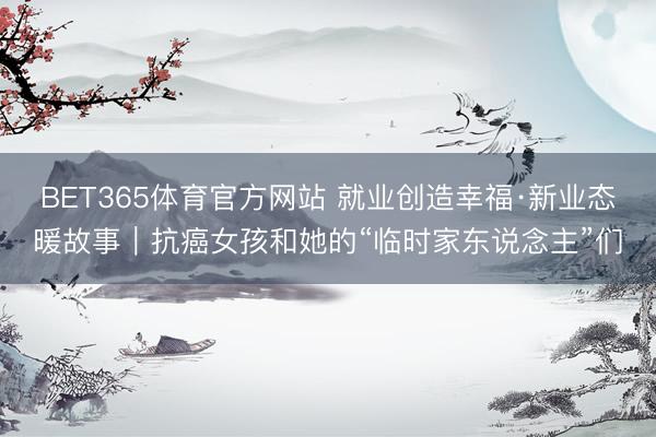 BET365体育官方网站 就业创造幸福·新业态暖故事｜抗癌女孩和她的“临时家东说念主”们