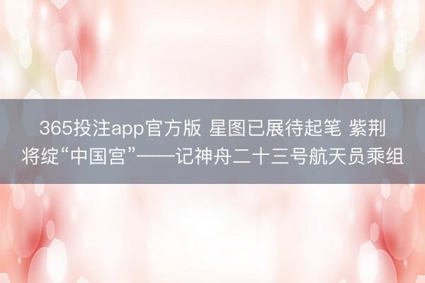 365投注app官方版 星图已展待起笔 紫荆将绽“中国宫”——记神舟二十三号航天员乘组