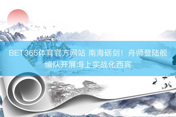 BET365体育官方网站 南海砺剑！舟师登陆舰编队开展海上实战化西宾