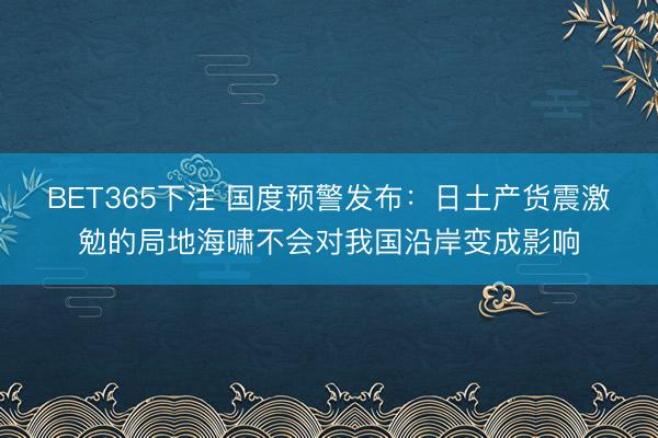 BET365下注 国度预警发布:日土产货震激勉的局地海啸不会对我国沿岸变成影响