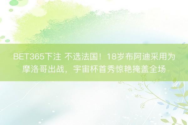 BET365下注 不选法国!18岁布阿迪采用为摩洛哥出战,宇宙杯首秀惊艳掩盖全场