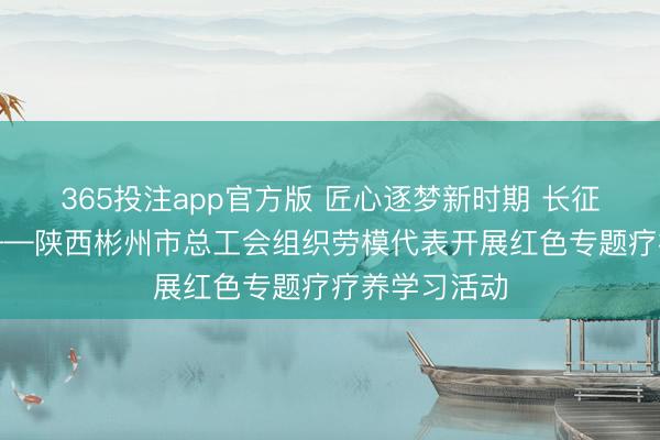365投注app官方版 匠心逐梦新时期 长征精神砺初心——陕西彬州市总工会组织劳模代表开展红色专题疗疗养学习活动