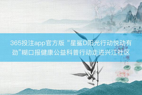 365投注app官方版 “星鲨D阳光行动悦动有劲”糊口报健康公益科普行动走进兴江社区