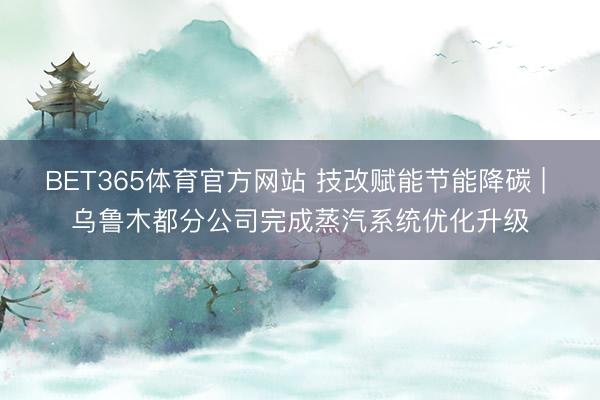 BET365体育官方网站 技改赋能节能降碳 | 乌鲁木都分公司完成蒸汽系统优化升级
