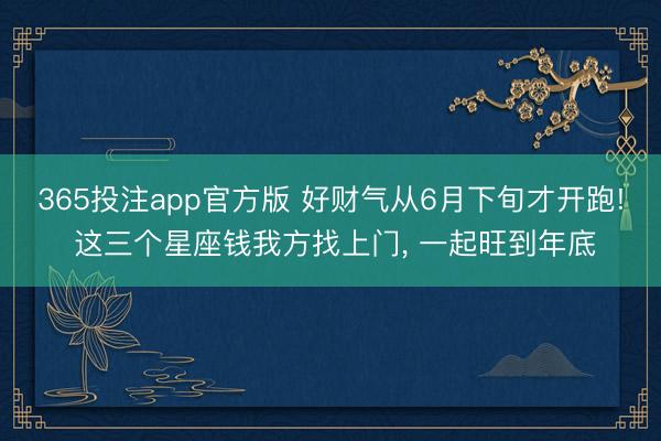 365投注app官方版 好财气从6月下旬才开跑! 这三个星座钱我方找上门， 一起旺到年底
