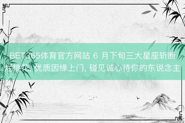 BET365体育官方网站 6 月下旬三大星座斩断烂桃花， 优质因缘上门， 碰见诚心待你的东说念主