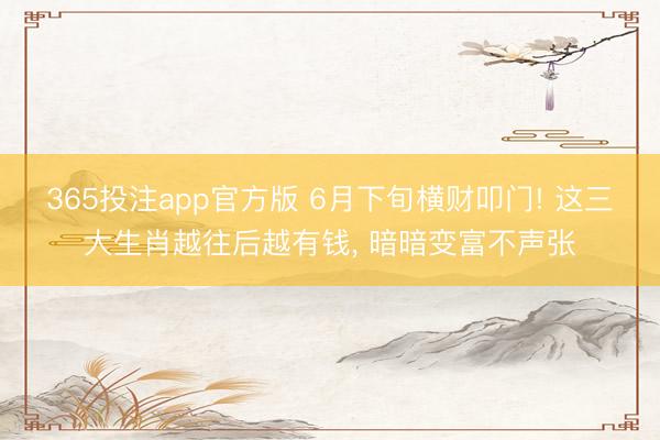 365投注app官方版 6月下旬横财叩门! 这三大生肖越往后越有钱， 暗暗变富不声张