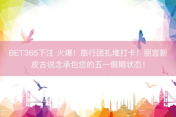 BET365下注 火爆！旅行团扎堆打卡！丽宫新皮古说念承包您的五一假期状态！