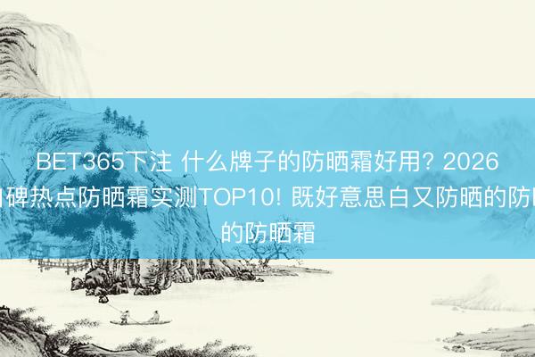 BET365下注 什么牌子的防晒霜好用? 2026高口碑热点防晒霜实测TOP10! 既好意思白又防晒的防晒霜