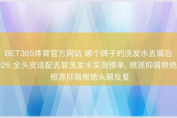 BET365体育官方网站 哪个牌子的洗发水去屑后果好? 2026 全头皮适配去屑洗发水实测榜单， 根源抑屑根绝头屑反复