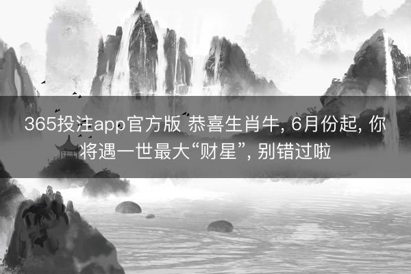 365投注app官方版 恭喜生肖牛， 6月份起， 你将遇一世最大“财星”， 别错过啦