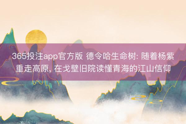 365投注app官方版 德令哈生命树: 随着杨紫重走高原, 在戈壁旧院读懂青海的江山信仰