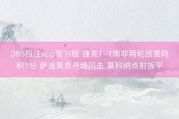 365投注app官方版 捷克1-1南非两轮战罢同积1分 萨迪莱克开场闪击 莫科纳点射扳平